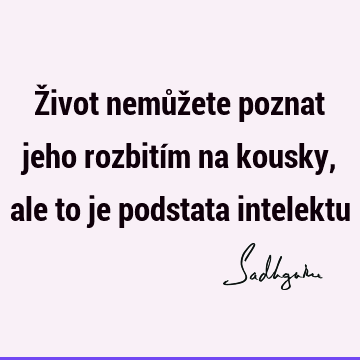 Život nemůžete poznat jeho rozbitím na kousky, ale to je podstata