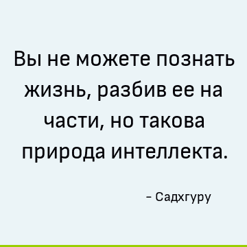 Вы не можете познать жизнь, разбив ее на части, но такова природа интеллекта