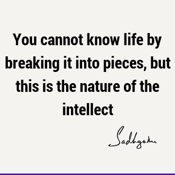 You cannot know life by breaking it into pieces, but this is the nature of the