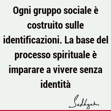 Ogni gruppo sociale è costruito sulle identificazioni. La base del processo spirituale è imparare a vivere senza identità