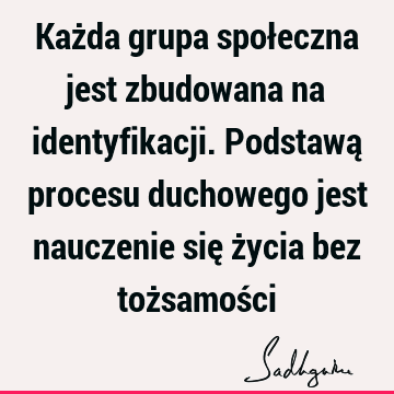 Każda grupa społeczna jest zbudowana na identyfikacji. Podstawą procesu duchowego jest nauczenie się życia bez tożsamoś