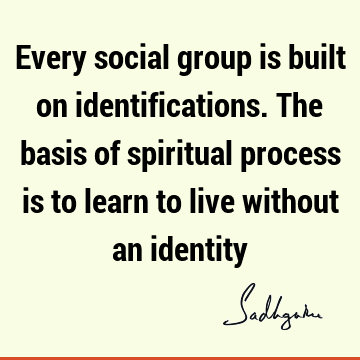 Every social group is built on identifications. The basis of spiritual process is to learn to live without an
