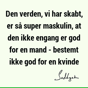 Den verden, vi har skabt, er så super maskulin, at den ikke engang er god for en mand - bestemt ikke god for en