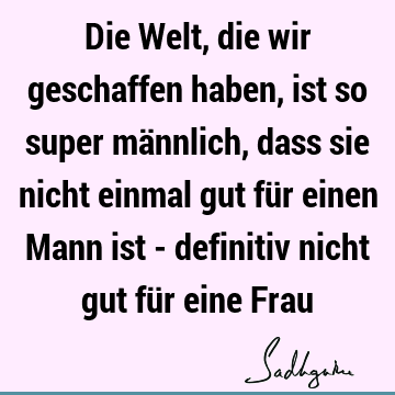 Die Welt, die wir geschaffen haben, ist so super männlich, dass sie nicht einmal gut für einen Mann ist - definitiv nicht gut für eine F