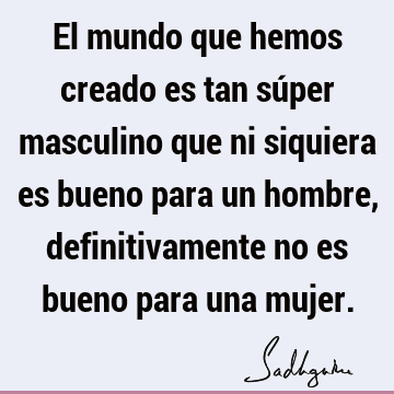 El mundo que hemos creado es tan súper masculino que ni siquiera es bueno para un hombre, definitivamente no es bueno para una