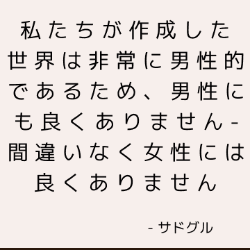 私たちが作成した世界は非常に男性的であるため、男性にも良くありません-間違いなく女性には良くありません