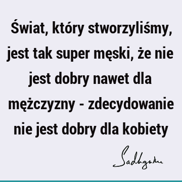 Świat, który stworzyliśmy, jest tak super męski, że nie jest dobry nawet dla mężczyzny - zdecydowanie nie jest dobry dla