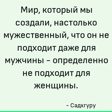 Мир, который мы создали, настолько мужественный, что он не подходит даже для мужчины - определенно не подходит для женщины