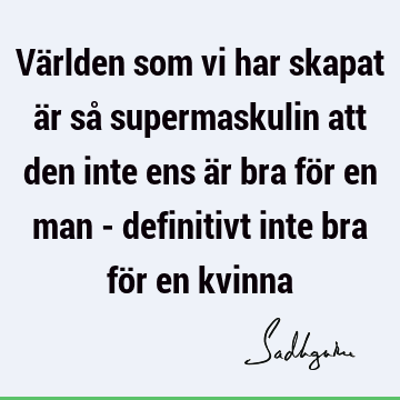 Världen som vi har skapat är så supermaskulin att den inte ens är bra för en man - definitivt inte bra för en