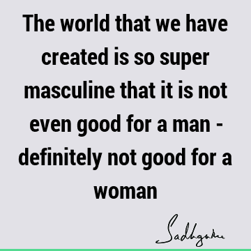 The world that we have created is so super masculine that it is not even good for a man - definitely not good for a