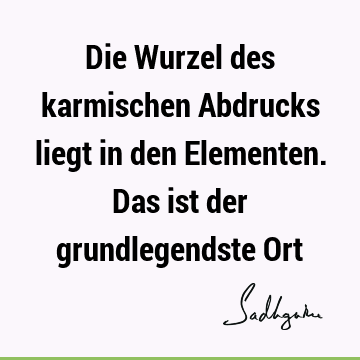 Die Wurzel des karmischen Abdrucks liegt in den Elementen. Das ist der grundlegendste O