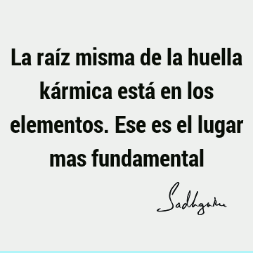 La raíz misma de la huella kármica está en los elementos. Ese es el lugar mas