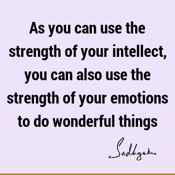As you can use the strength of your intellect, you can also use the strength of your emotions to do wonderful