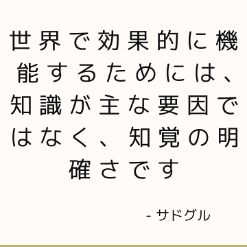世界で効果的に機能するためには、知識が主な要因ではなく、知覚の明確さです
