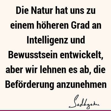 Die Natur hat uns zu einem höheren Grad an Intelligenz und Bewusstsein entwickelt, aber wir lehnen es ab, die Beförderung