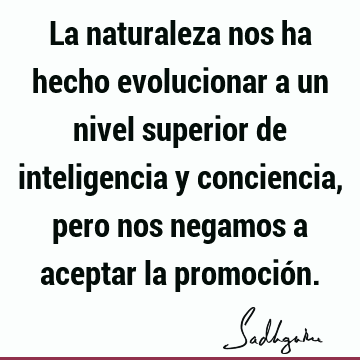 La naturaleza nos ha hecho evolucionar a un nivel superior de inteligencia y conciencia, pero nos negamos a aceptar la promoció