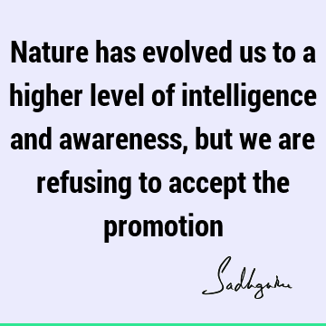 Nature has evolved us to a higher level of intelligence and awareness, but we are refusing to accept the