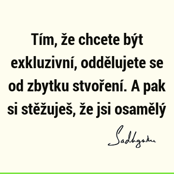 Tím, že chcete být exkluzivní, oddělujete se od zbytku stvoření. A pak si stěžuješ, že jsi osamělý