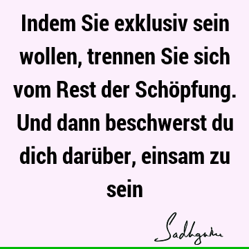 Indem Sie exklusiv sein wollen, trennen Sie sich vom Rest der Schöpfung. Und dann beschwerst du dich darüber, einsam zu