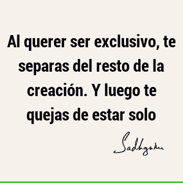 Al querer ser exclusivo, te separas del resto de la creación. Y luego te quejas de estar