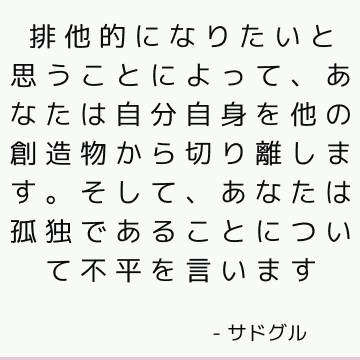 排他的になりたいと思うことによって、あなたは自分自身を他の創造物から切り離します。 そして、あなたは孤独であることについて不平を言います