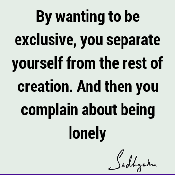 By wanting to be exclusive, you separate yourself from the rest of creation. And then you complain about being