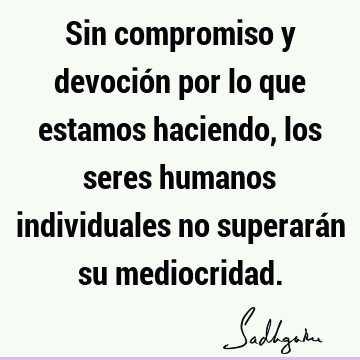 Sin compromiso y devoción por lo que estamos haciendo, los seres humanos individuales no superarán su