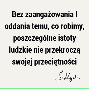 Bez zaangażowania i oddania temu, co robimy, poszczególne istoty ludzkie nie przekroczą swojej przeciętnoś