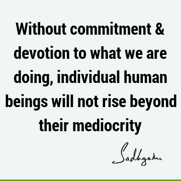 Without commitment & devotion to what we are doing, individual human beings will not rise beyond their