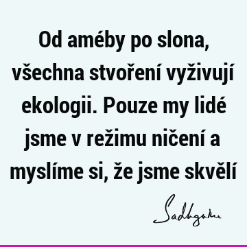 Od améby po slona, všechna stvoření vyživují ekologii. Pouze my lidé jsme v režimu ničení a myslíme si, že jsme skvělí