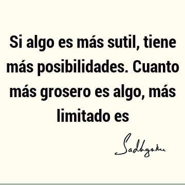 Si algo es más sutil, tiene más posibilidades. Cuanto más grosero es algo, más limitado