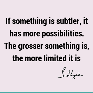 If something is subtler, it has more possibilities. The grosser something is, the more limited it