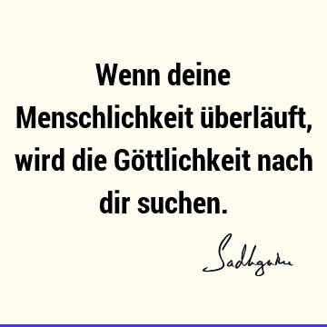 Wenn deine Menschlichkeit überläuft, wird die Göttlichkeit nach dir