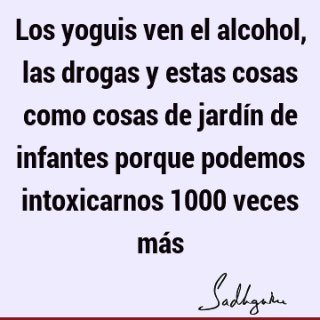 Los yoguis ven el alcohol, las drogas y estas cosas como cosas de jardín de infantes porque podemos intoxicarnos 1000 veces má