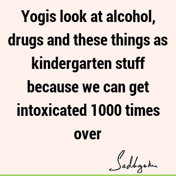 Yogis look at alcohol, drugs and these things as kindergarten stuff because we can get intoxicated 1000 times