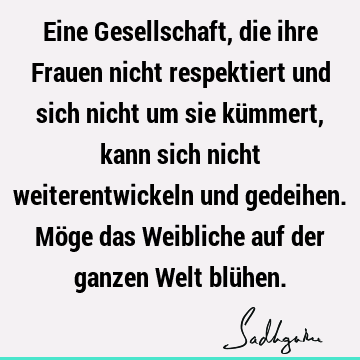 Eine Gesellschaft, die ihre Frauen nicht respektiert und sich nicht um sie kümmert, kann sich nicht weiterentwickeln und gedeihen. Möge das Weibliche auf der