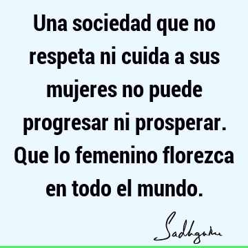 Una sociedad que no respeta ni cuida a sus mujeres no puede progresar ni prosperar. Que lo femenino florezca en todo el