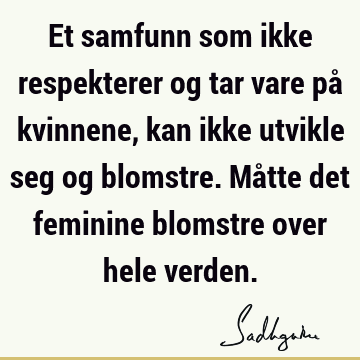 Et samfunn som ikke respekterer og tar vare på kvinnene, kan ikke utvikle seg og blomstre. Måtte det feminine blomstre over hele