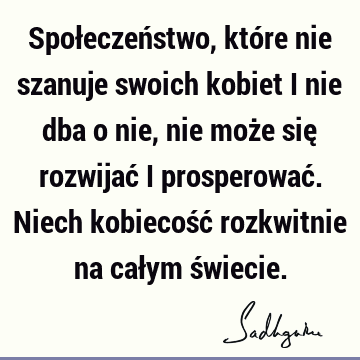 Społeczeństwo, które nie szanuje swoich kobiet i nie dba o nie, nie może się rozwijać i prosperować. Niech kobiecość rozkwitnie na całym ś