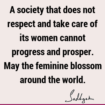 A society that does not respect and take care of its women cannot progress and prosper. May the feminine blossom around the