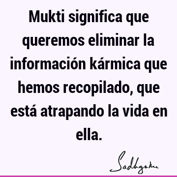 Mukti significa que queremos eliminar la información kármica que hemos recopilado, que está atrapando la vida en