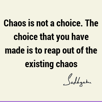 Chaos is not a choice. The choice that you have made is to reap out of the existing