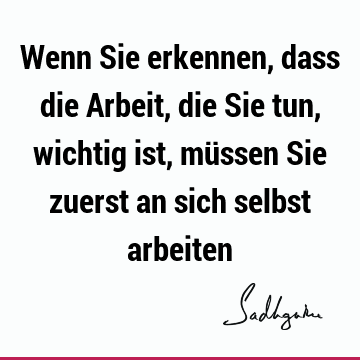 Wenn Sie erkennen, dass die Arbeit, die Sie tun, wichtig ist, müssen Sie zuerst an sich selbst