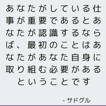 あなたがしている仕事が重要であるとあなたが認識するならば、最初のことはあなたがあなた自身に取り組む必要があるということです