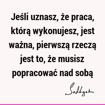 Jeśli uznasz, że praca, którą wykonujesz, jest ważna, pierwszą rzeczą jest to, że musisz popracować nad sobą