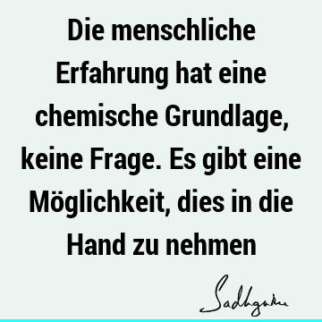 Die menschliche Erfahrung hat eine chemische Grundlage, keine Frage. Es gibt eine Möglichkeit, dies in die Hand zu