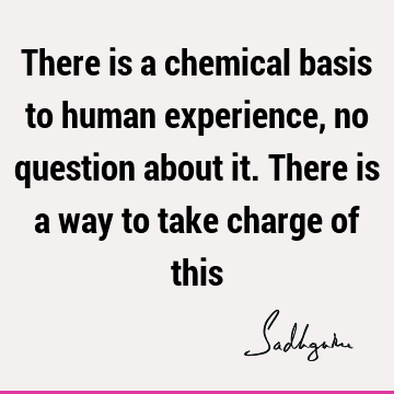 There is a chemical basis to human experience, no question about it. There is a way to take charge of