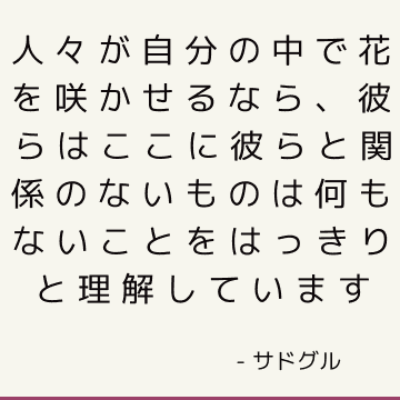 人々が自分の中で花を咲かせるなら、彼らはここに彼らと関係のないものは何もないことをはっきりと理解しています