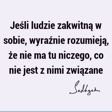 Jeśli ludzie zakwitną w sobie, wyraźnie rozumieją, że nie ma tu niczego, co nie jest z nimi zwią