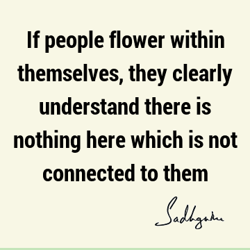 If people flower within themselves, they clearly understand there is nothing here which is not connected to